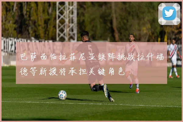 巴萨面临拉菲尼亚缺阵挑战拉什福德等新援将承担关键角色