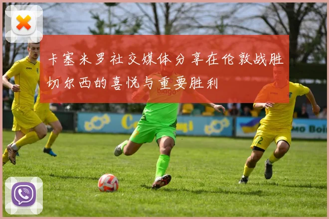 卡塞米罗社交媒体分享在伦敦战胜切尔西的喜悦与重要胜利