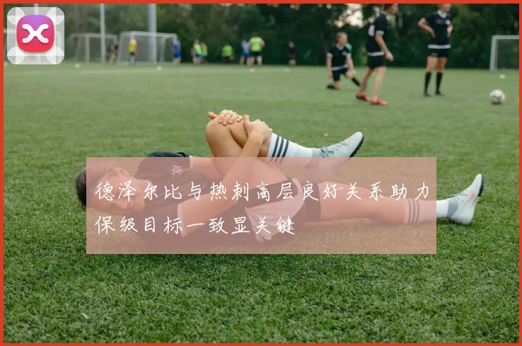 德泽尔比与热刺高层良好关系助力保级目标一致显关键