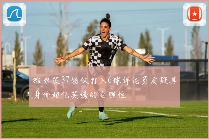 维尔茨37场仅打入6球评论员质疑其身价超亿英镑的合理性