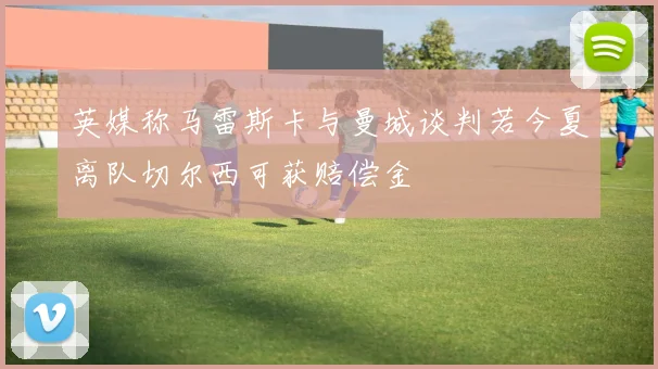 英媒称马雷斯卡与曼城谈判若今夏离队切尔西可获赔偿金