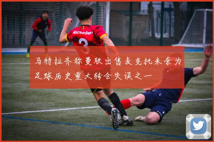 马特拉齐称曼联出售麦克托米奈为足球历史重大转会失误之一