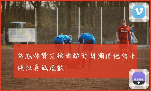 路威称赞艾顿觉醒时刻期待他向卡佩拉真诚道歉