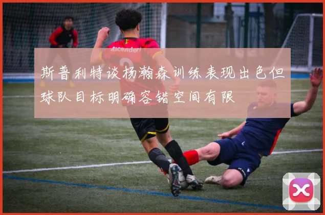斯普利特谈杨瀚森训练表现出色但球队目标明确容错空间有限