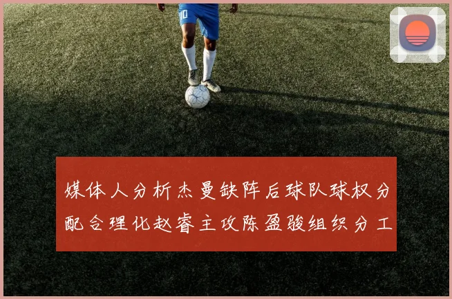 媒体人分析杰曼缺阵后球队球权分配合理化赵睿主攻陈盈骏组织分工明确