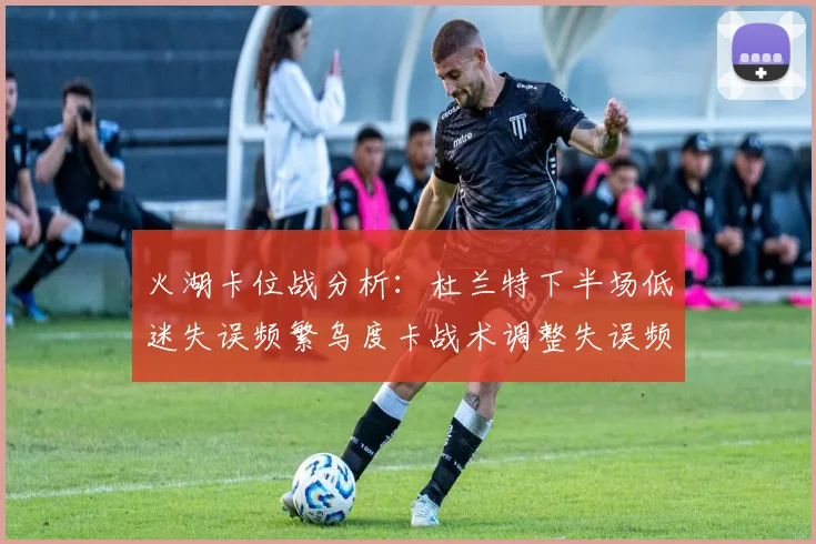 火湖卡位战分析：杜兰特下半场低迷失误频繁乌度卡战术调整失误频现