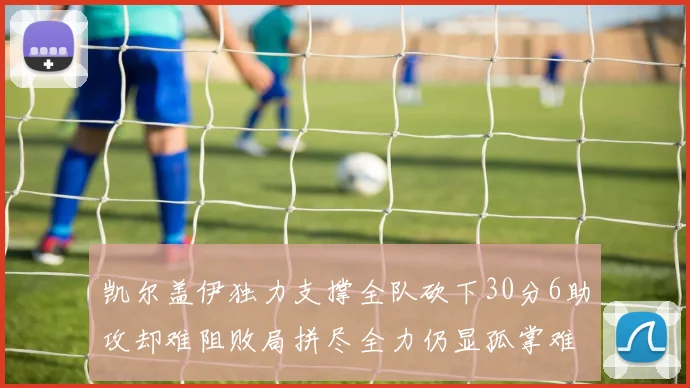 凯尔盖伊独力支撑全队砍下30分6助攻却难阻败局拼尽全力仍显孤掌难鸣