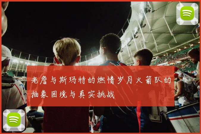 老詹与斯玛特的燃情岁月火箭队的抽象困境与真实挑战