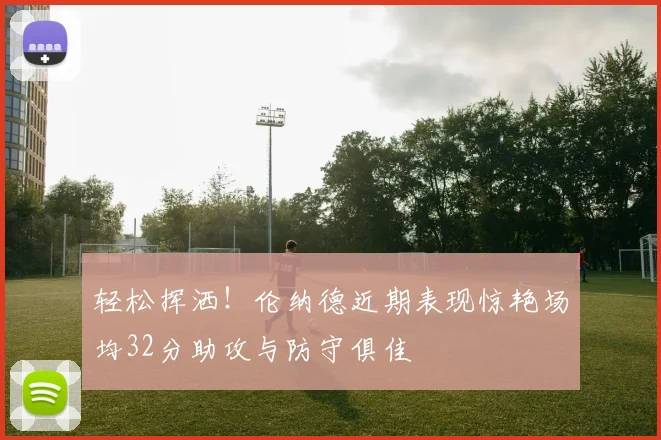轻松挥洒！伦纳德近期表现惊艳场均32分助攻与防守俱佳