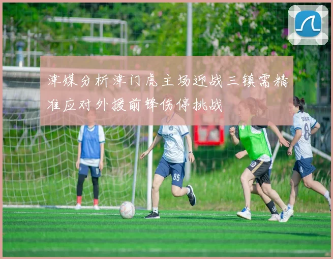 津媒分析津门虎主场迎战三镇需精准应对外援前锋伤停挑战