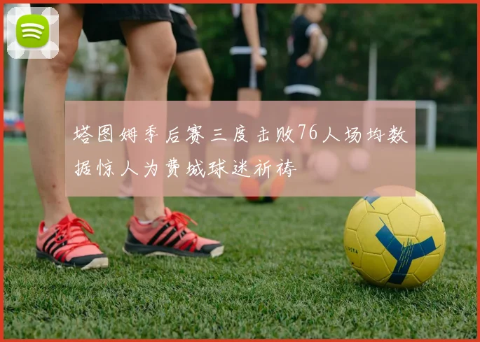 塔图姆季后赛三度击败76人场均数据惊人为费城球迷祈祷