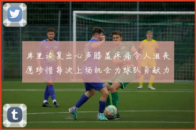 库里谈复出心声膝盖疼痛令人沮丧愿珍惜每次上场机会为球队贡献力量