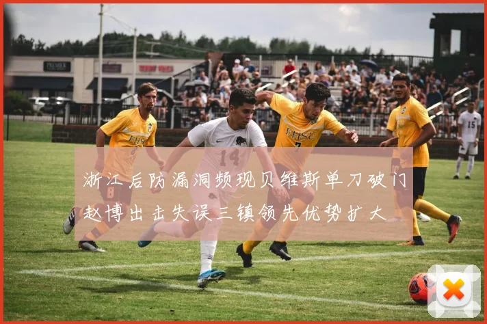 浙江后防漏洞频现贝维斯单刀破门赵博出击失误三镇领先优势扩大