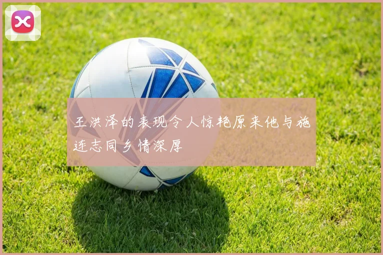 王洪泽的表现令人惊艳原来他与施连志同乡情深厚