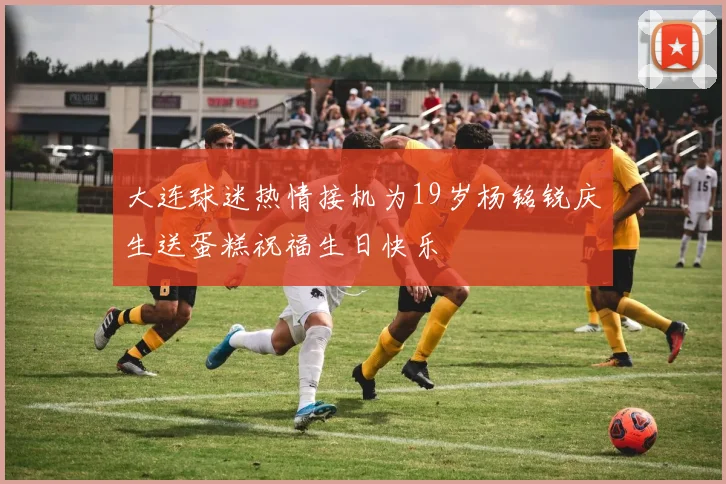 大连球迷热情接机为19岁杨铭锐庆生送蛋糕祝福生日快乐